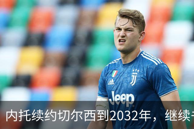 内托续约切尔西到2032年，继续书写蓝军新篇章